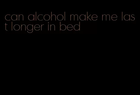 can alcohol make me last longer in bed