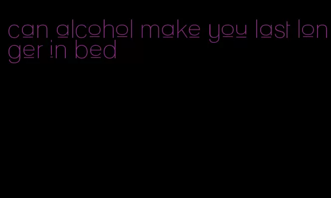 can alcohol make you last longer in bed