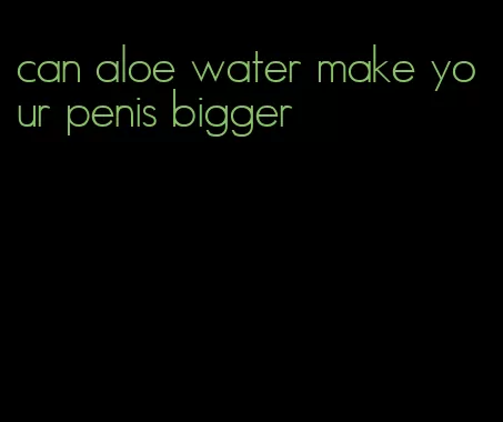 can aloe water make your penis bigger
