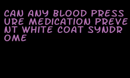 can any blood pressure medication prevent white coat syndrome