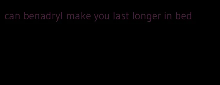can benadryl make you last longer in bed