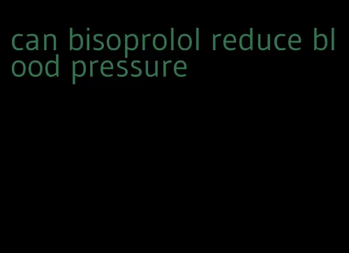 can bisoprolol reduce blood pressure