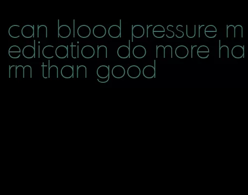 can blood pressure medication do more harm than good
