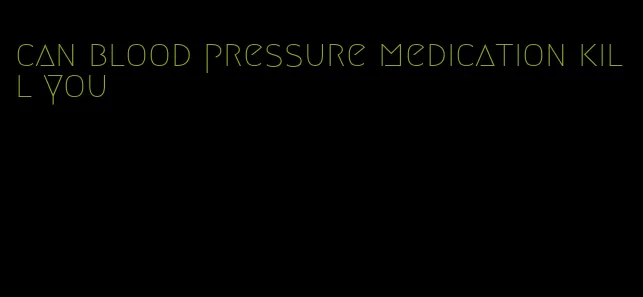 can blood pressure medication kill you