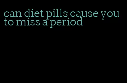 can diet pills cause you to miss a period