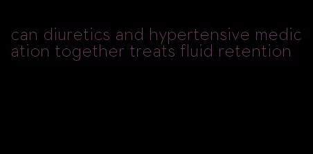 can diuretics and hypertensive medication together treats fluid retention