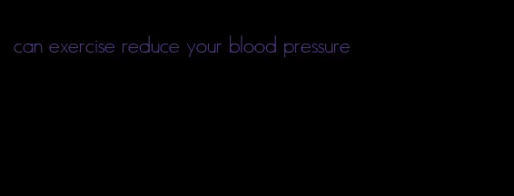 can exercise reduce your blood pressure