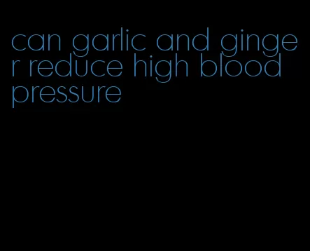 can garlic and ginger reduce high blood pressure