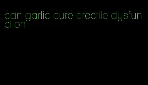 can garlic cure erectile dysfunction