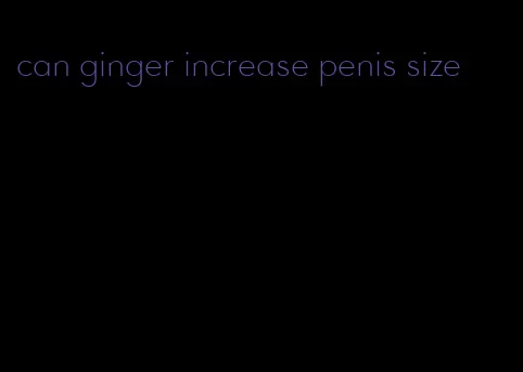 can ginger increase penis size