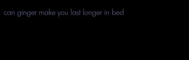 can ginger make you last longer in bed