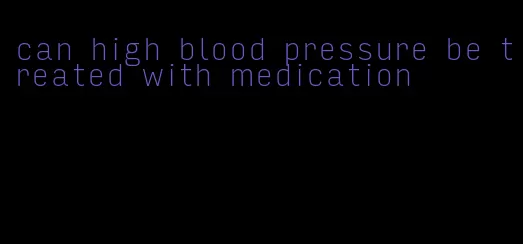 can high blood pressure be treated with medication