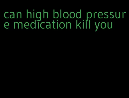 can high blood pressure medication kill you