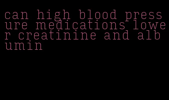 can high blood pressure medications lower creatinine and albumin