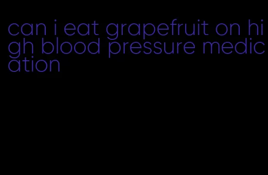 can i eat grapefruit on high blood pressure medication
