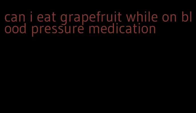 can i eat grapefruit while on blood pressure medication