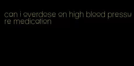 can i overdose on high blood pressure medication