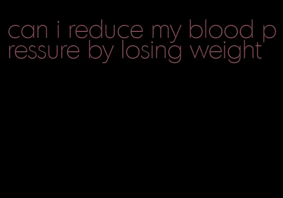 can i reduce my blood pressure by losing weight