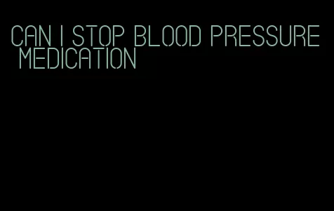can i stop blood pressure medication