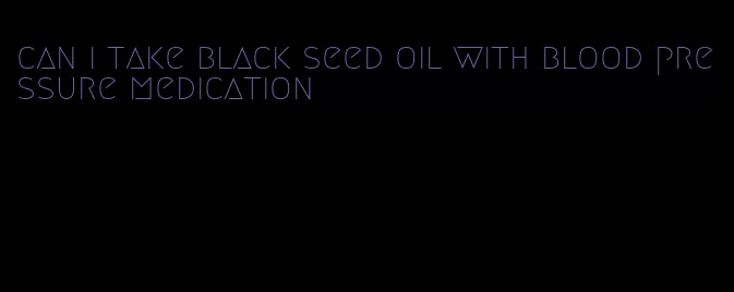 can i take black seed oil with blood pressure medication