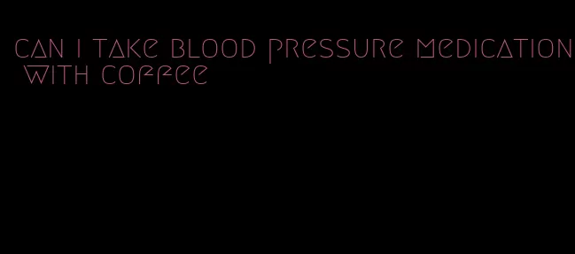 can i take blood pressure medication with coffee