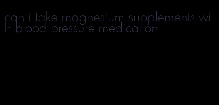 can i take magnesium supplements with blood pressure medication