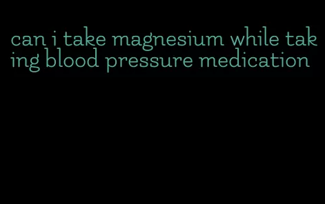 can i take magnesium while taking blood pressure medication