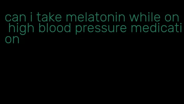 can i take melatonin while on high blood pressure medication
