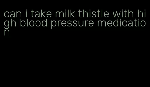 can i take milk thistle with high blood pressure medication