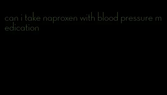 can i take naproxen with blood pressure medication