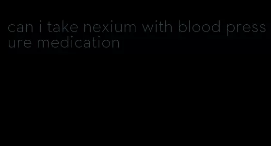 can i take nexium with blood pressure medication