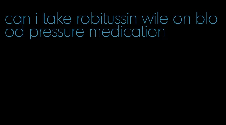 can i take robitussin wile on blood pressure medication