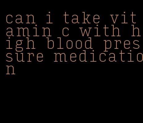 can i take vitamin c with high blood pressure medication