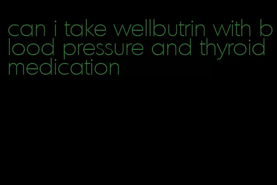 can i take wellbutrin with blood pressure and thyroid medication