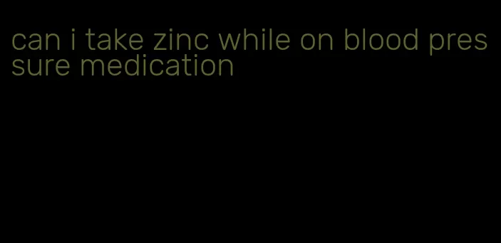 can i take zinc while on blood pressure medication