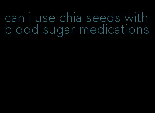can i use chia seeds with blood sugar medications