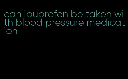 can ibuprofen be taken with blood pressure medication