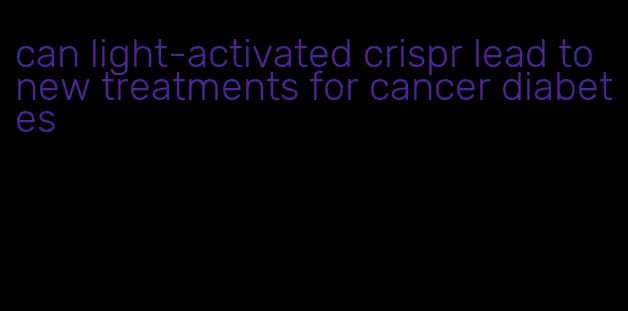 can light-activated crispr lead to new treatments for cancer diabetes