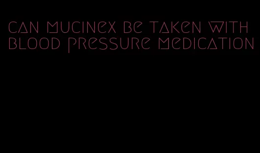can mucinex be taken with blood pressure medication