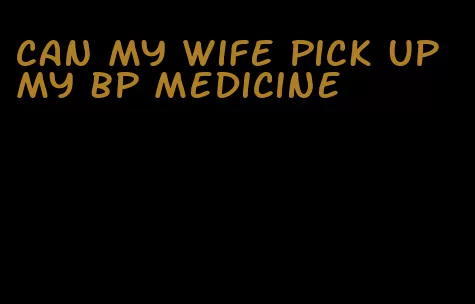 can my wife pick up my bp medicine