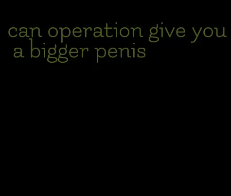 can operation give you a bigger penis