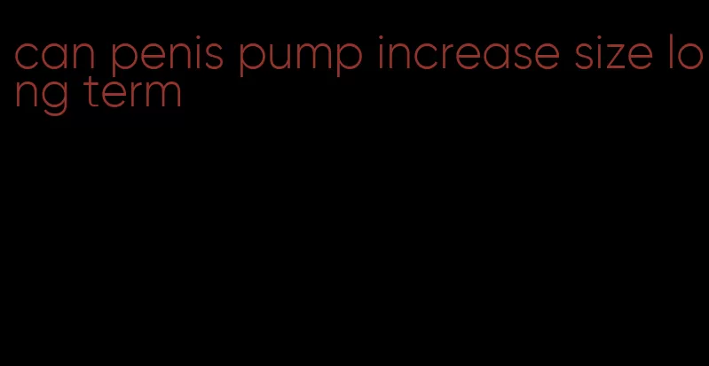can penis pump increase size long term