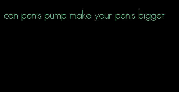can penis pump make your penis bigger