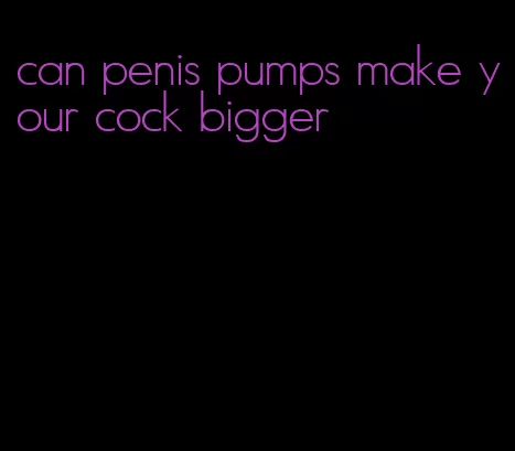 can penis pumps make your cock bigger