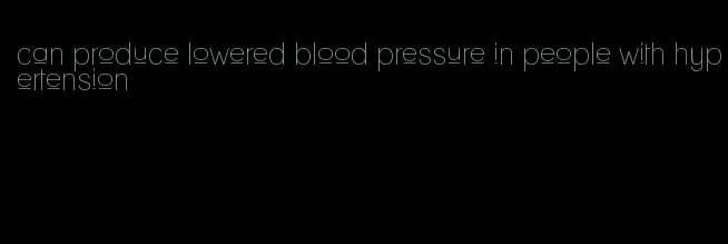 can produce lowered blood pressure in people with hypertension