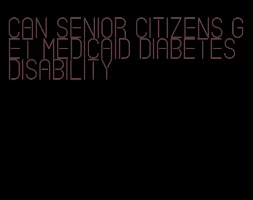 can senior citizens get medicaid diabetes disability