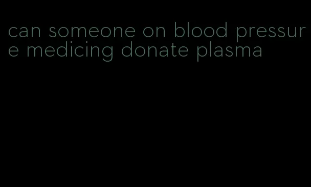 can someone on blood pressure medicing donate plasma