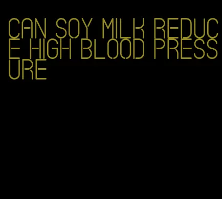 can soy milk reduce high blood pressure