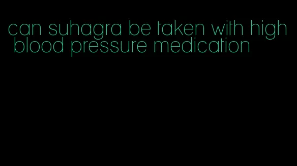 can suhagra be taken with high blood pressure medication