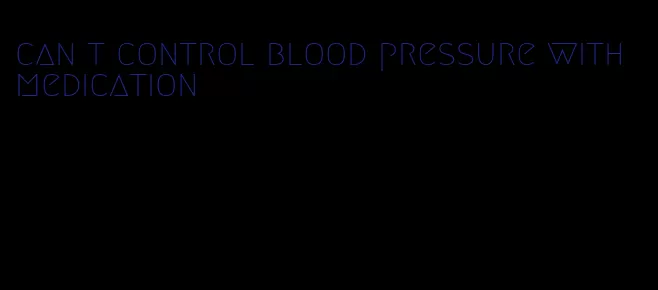 can t control blood pressure with medication